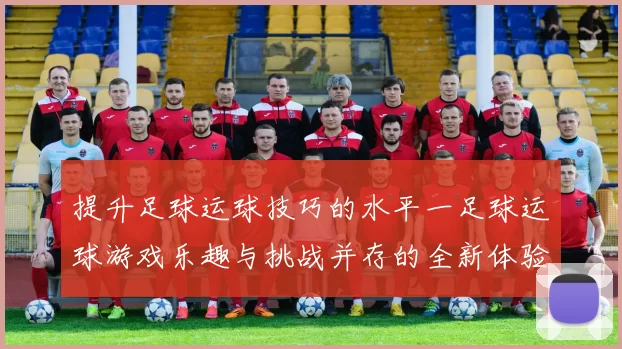 提升足球运球技巧的水平一足球运球游戏乐趣与挑战并存的全新体验