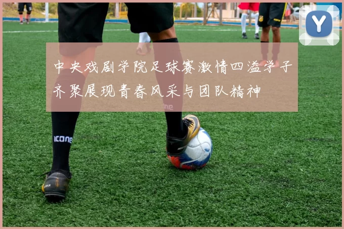 中央戏剧学院足球赛激情四溢学子齐聚展现青春风采与团队精神