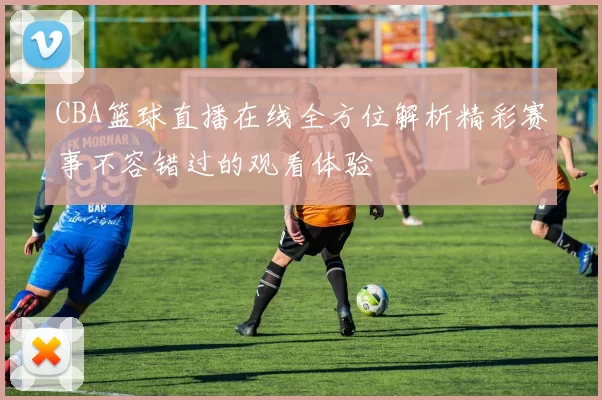 CBA篮球直播在线全方位解析精彩赛事不容错过的观看体验