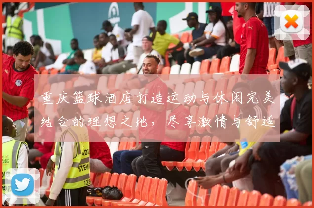 重庆篮球酒店打造运动与休闲完美结合的理想之地，尽享激情与舒适的双重体验